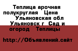 Теплица арочная, полукруглая › Цена ­ 10 900 - Ульяновская обл., Ульяновск г. Сад и огород » Теплицы   